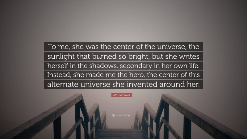 J.M. Darhower Quote: “To me, she was the center of the universe, the sunlight that burned so bright, but she writes herself in the shadows, secondary in her own life. Instead, she made me the hero, the center of this alternate universe she invented around her.”