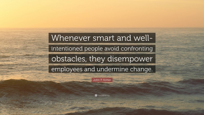 John P. Kotter Quote: “Whenever smart and well-intentioned people avoid confronting obstacles, they disempower employees and undermine change.”