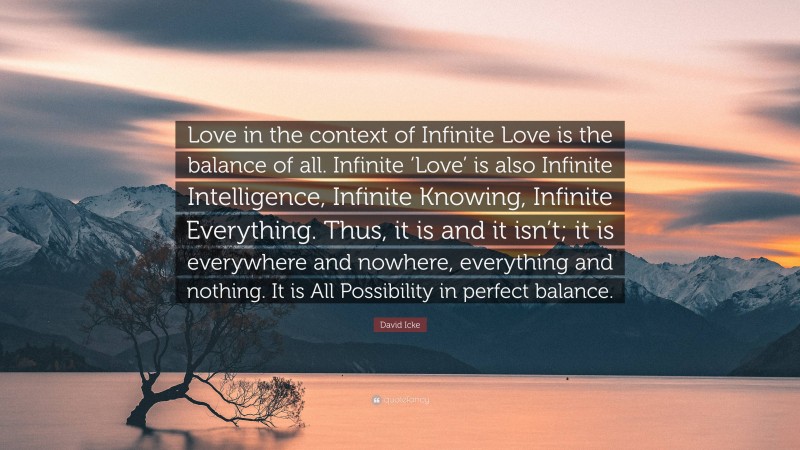 David Icke Quote: “Love in the context of Infinite Love is the balance of all. Infinite ‘Love’ is also Infinite Intelligence, Infinite Knowing, Infinite Everything. Thus, it is and it isn’t; it is everywhere and nowhere, everything and nothing. It is All Possibility in perfect balance.”
