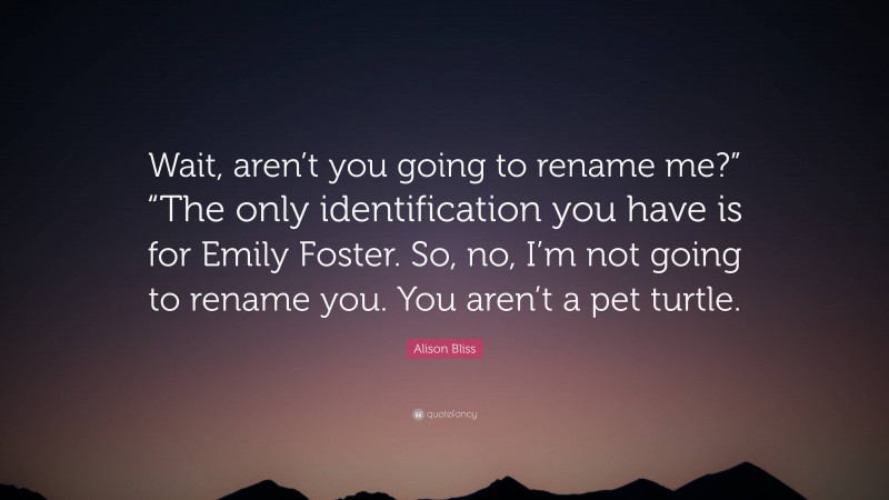 Alison Bliss Quote: “Wait, aren’t you going to rename me?” “The only identification you have is for Emily Foster. So, no, I’m not going to rename you. You aren’t a pet turtle.”