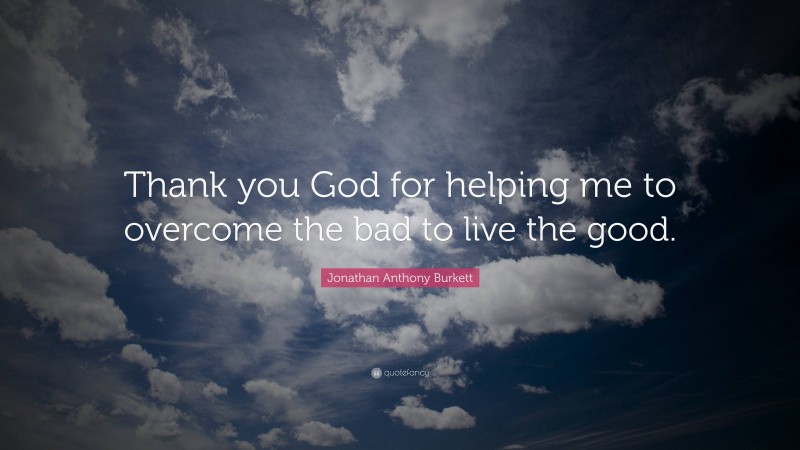 Jonathan Anthony Burkett Quote: “Thank you God for helping me to overcome the bad to live the good.”