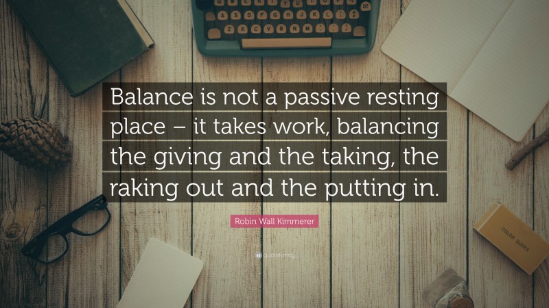 Robin Wall Kimmerer Quote: “Balance is not a passive resting place – it takes work, balancing the giving and the taking, the raking out and the putting in.”