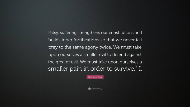 Stephanie Dray Quote: “Patsy, suffering strengthens our constitutions and builds inner fortifications so that we never fall prey to the same agony twice. We must take upon ourselves a smaller evil to defend against the greater evil. We must take upon ourselves a smaller pain in order to survive.” I.”
