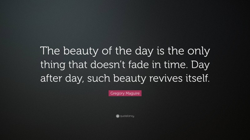 Gregory Maguire Quote: “The beauty of the day is the only thing that doesn’t fade in time. Day after day, such beauty revives itself.”