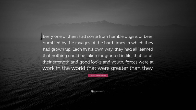 Daniel James Brown Quote: “Every one of them had come from humble origins or been humbled by the ravages of the hard times in which they had grown up. Each in his own way, they had all learned that nothing could be taken for granted in life, that for all their strength and good looks and youth, forces were at work in the world that were greater than they.”