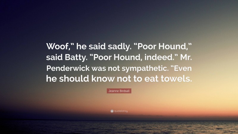 Jeanne Birdsall Quote: “Woof,” he said sadly. “Poor Hound,” said Batty. “Poor Hound, indeed.” Mr. Penderwick was not sympathetic. “Even he should know not to eat towels.”