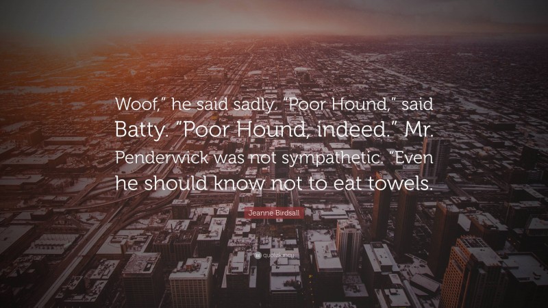 Jeanne Birdsall Quote: “Woof,” he said sadly. “Poor Hound,” said Batty. “Poor Hound, indeed.” Mr. Penderwick was not sympathetic. “Even he should know not to eat towels.”