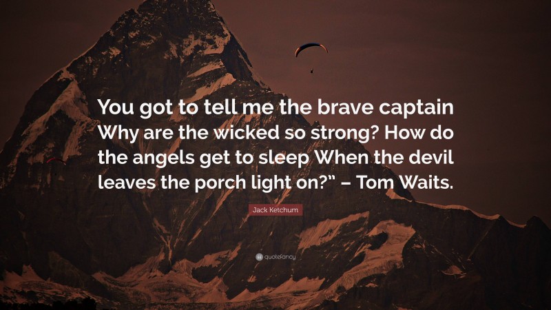 Jack Ketchum Quote: “You got to tell me the brave captain Why are the wicked so strong? How do the angels get to sleep When the devil leaves the porch light on?” – Tom Waits.”