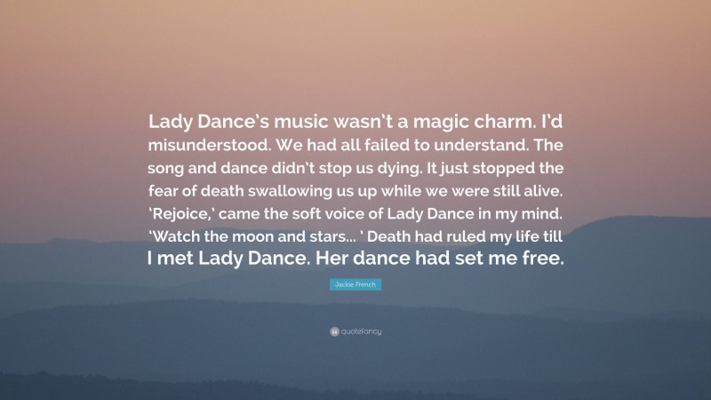 Jackie French Quote: “Lady Dance’s music wasn’t a magic charm. I’d misunderstood. We had all failed to understand. The song and dance didn’t stop us dying. It just stopped the fear of death swallowing us up while we were still alive. ‘Rejoice,’ came the soft voice of Lady Dance in my mind. ‘Watch the moon and stars... ’ Death had ruled my life till I met Lady Dance. Her dance had set me free.”