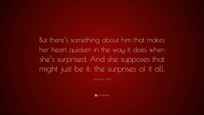 Jennifer E. Smith Quote: “But there’s something about him that makes her heart quicken in the way it does when she’s surprised. And she supposes that might just be it: the surprises of it all.”