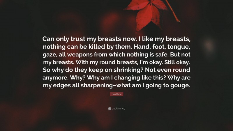 Han Kang Quote: “Can only trust my breasts now. I like my breasts, nothing can be killed by them. Hand, foot, tongue, gaze, all weapons from which nothing is safe. But not my breasts. With my round breasts, I’m okay. Still okay. So why do they keep on shrinking? Not even round anymore. Why? Why am I changing like this? Why are my edges all sharpening–what am I going to gouge.”
