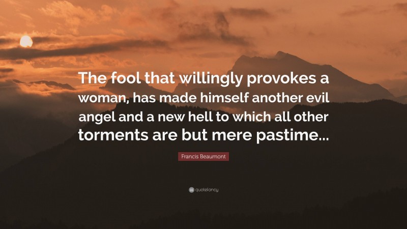 Francis Beaumont Quote: “The fool that willingly provokes a woman, has made himself another evil angel and a new hell to which all other torments are but mere pastime...”
