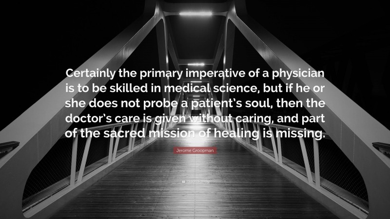 Jerome Groopman Quote: “Certainly the primary imperative of a physician is to be skilled in medical science, but if he or she does not probe a patient’s soul, then the doctor’s care is given without caring, and part of the sacred mission of healing is missing.”
