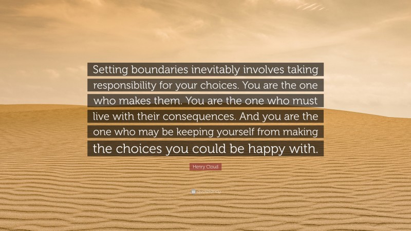 Henry Cloud Quote: “Setting boundaries inevitably involves taking responsibility for your choices. You are the one who makes them. You are the one who must live with their consequences. And you are the one who may be keeping yourself from making the choices you could be happy with.”