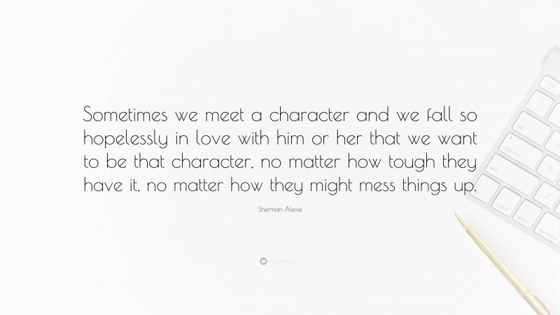 Sherman Alexie Quote: “Sometimes we meet a character and we fall so hopelessly in love with him or her that we want to be that character, no matter how tough they have it, no matter how they might mess things up.”