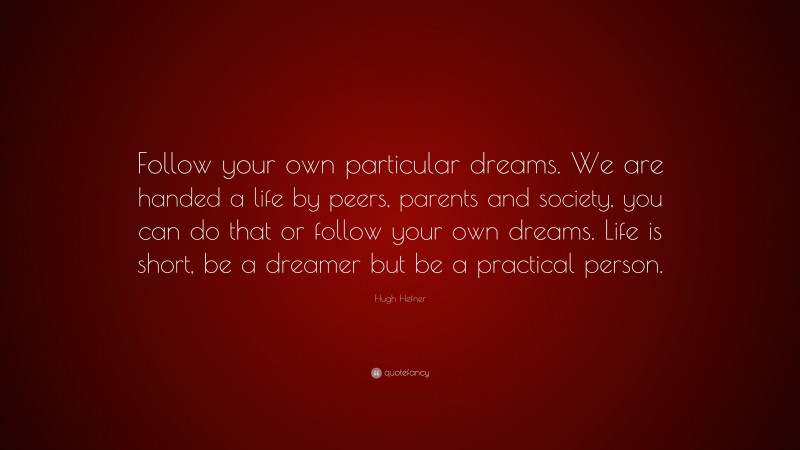 Hugh Hefner Quote: “Follow your own particular dreams. We are handed a life by peers, parents and society, you can do that or follow your own dreams. Life is short, be a dreamer but be a practical person.”