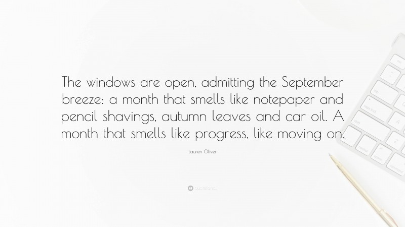 Lauren Oliver Quote: “The windows are open, admitting the September breeze: a month that smells like notepaper and pencil shavings, autumn leaves and car oil. A month that smells like progress, like moving on.”