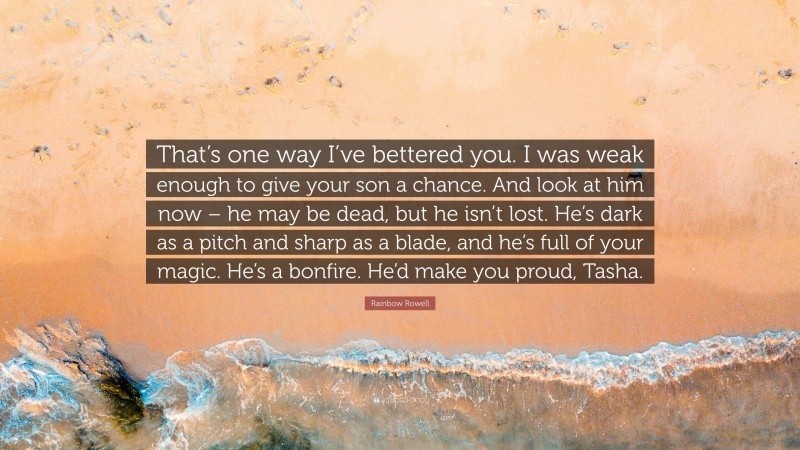 Rainbow Rowell Quote: “That’s one way I’ve bettered you. I was weak enough to give your son a chance. And look at him now – he may be dead, but he isn’t lost. He’s dark as a pitch and sharp as a blade, and he’s full of your magic. He’s a bonfire. He’d make you proud, Tasha.”