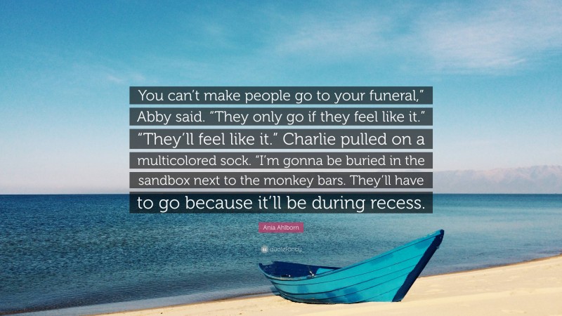 Ania Ahlborn Quote: “You can’t make people go to your funeral,” Abby said. “They only go if they feel like it.” “They’ll feel like it.” Charlie pulled on a multicolored sock. “I’m gonna be buried in the sandbox next to the monkey bars. They’ll have to go because it’ll be during recess.”