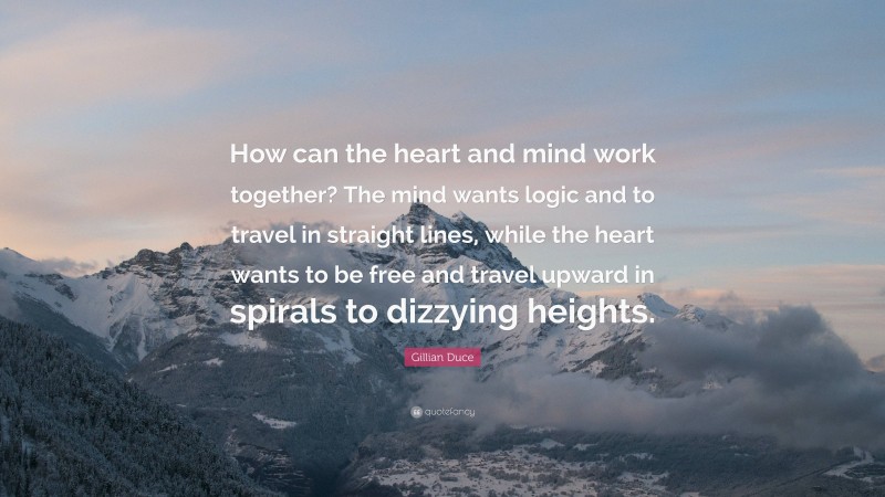 Gillian Duce Quote: “How can the heart and mind work together? The mind wants logic and to travel in straight lines, while the heart wants to be free and travel upward in spirals to dizzying heights.”