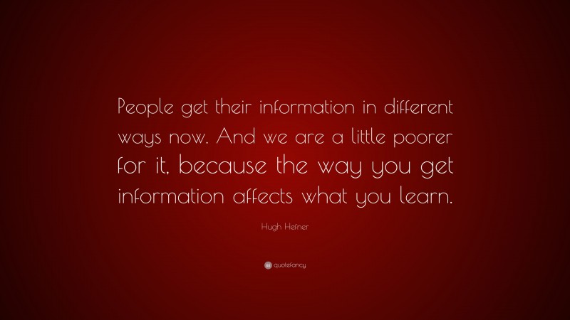 Hugh Hefner Quote: “People get their information in different ways now. And we are a little poorer for it, because the way you get information affects what you learn.”