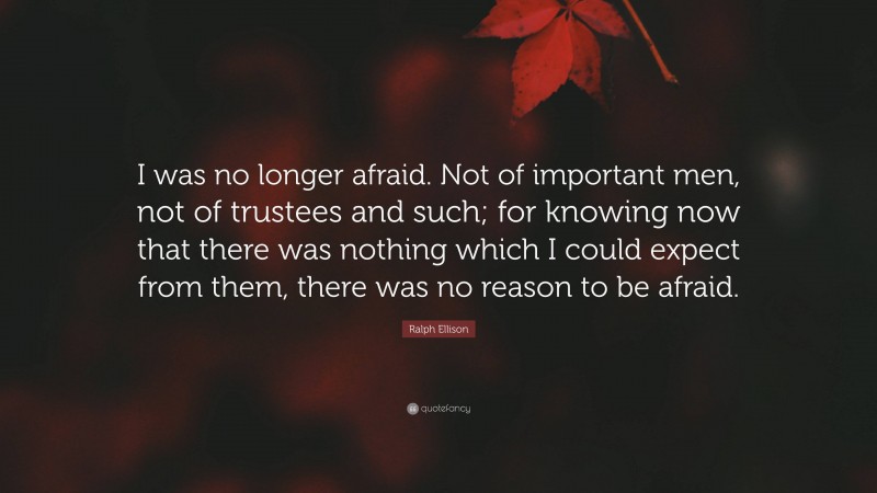 Ralph Ellison Quote: “I was no longer afraid. Not of important men, not of trustees and such; for knowing now that there was nothing which I could expect from them, there was no reason to be afraid.”