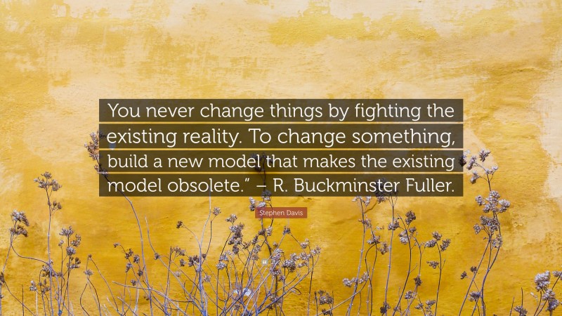 Stephen Davis Quote: “You never change things by fighting the existing reality. To change something, build a new model that makes the existing model obsolete.” – R. Buckminster Fuller.”
