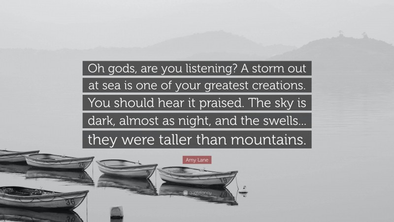 Amy Lane Quote: “Oh gods, are you listening? A storm out at sea is one of your greatest creations. You should hear it praised. The sky is dark, almost as night, and the swells... they were taller than mountains.”