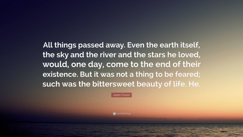 Justin Cronin Quote: “All things passed away. Even the earth itself, the sky and the river and the stars he loved, would, one day, come to the end of their existence. But it was not a thing to be feared; such was the bittersweet beauty of life. He.”