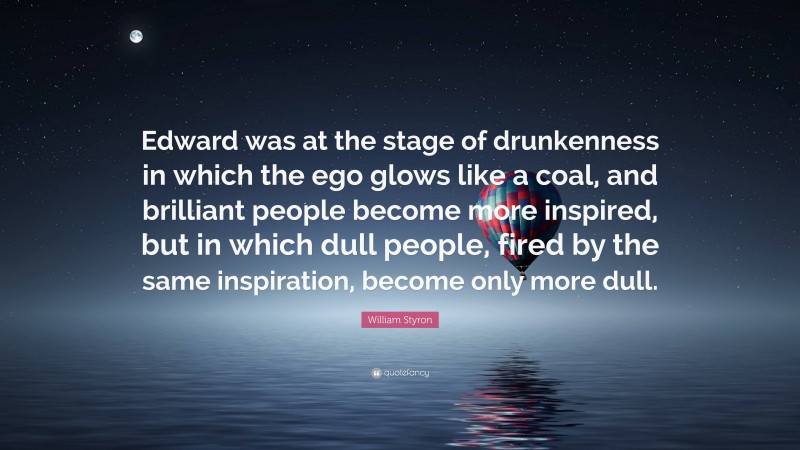 William Styron Quote: “Edward was at the stage of drunkenness in which the ego glows like a coal, and brilliant people become more inspired, but in which dull people, fired by the same inspiration, become only more dull.”