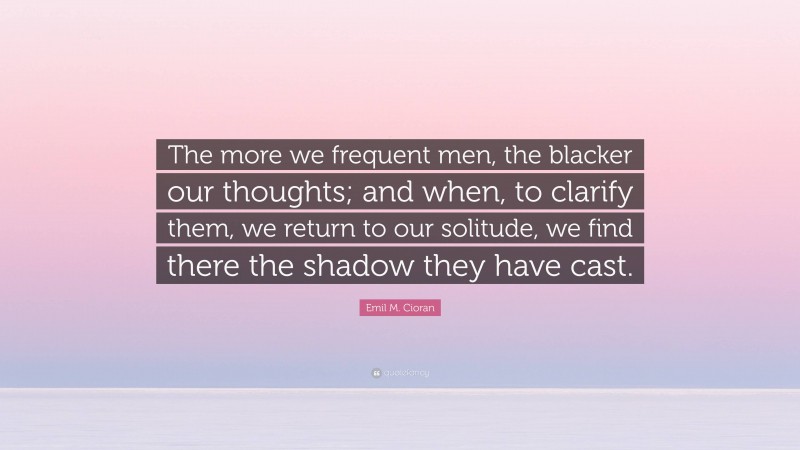 Emil M. Cioran Quote: “The more we frequent men, the blacker our thoughts; and when, to clarify them, we return to our solitude, we find there the shadow they have cast.”