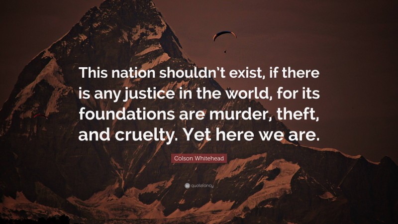 Colson Whitehead Quote: “This nation shouldn’t exist, if there is any justice in the world, for its foundations are murder, theft, and cruelty. Yet here we are.”