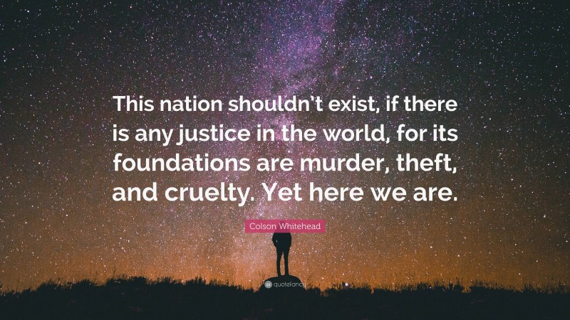 Colson Whitehead Quote: “This nation shouldn’t exist, if there is any justice in the world, for its foundations are murder, theft, and cruelty. Yet here we are.”