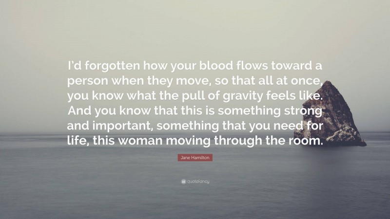 Jane Hamilton Quote: “I’d forgotten how your blood flows toward a person when they move, so that all at once, you know what the pull of gravity feels like. And you know that this is something strong and important, something that you need for life, this woman moving through the room.”