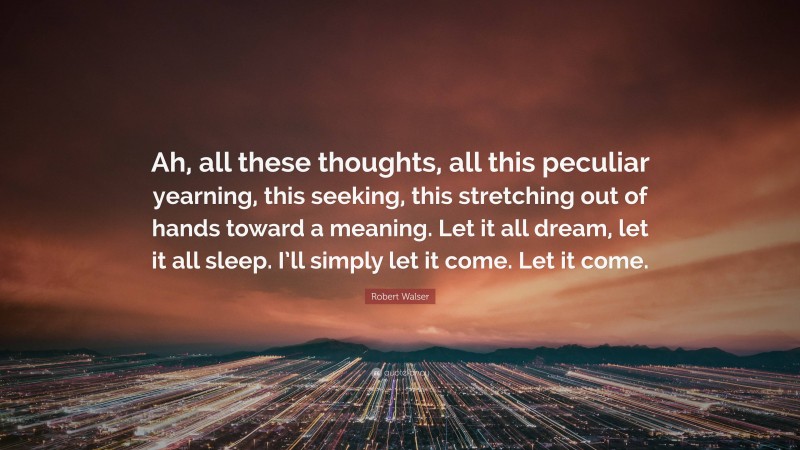 Robert Walser Quote: “Ah, all these thoughts, all this peculiar yearning, this seeking, this stretching out of hands toward a meaning. Let it all dream, let it all sleep. I’ll simply let it come. Let it come.”