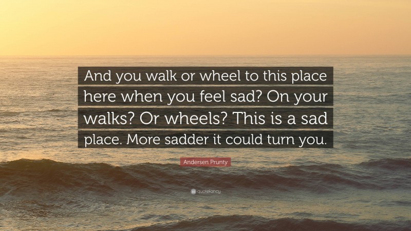 Andersen Prunty Quote: “And you walk or wheel to this place here when you feel sad? On your walks? Or wheels? This is a sad place. More sadder it could turn you.”