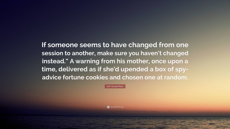 Jeff VanderMeer Quote: “If someone seems to have changed from one session to another, make sure you haven’t changed instead.” A warning from his mother, once upon a time, delivered as if she’d upended a box of spy-advice fortune cookies and chosen one at random.”