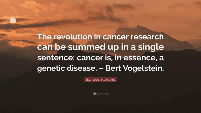 Siddhartha Mukherjee Quote: “The revolution in cancer research can be summed up in a single sentence: cancer is, in essence, a genetic disease. – Bert Vogelstein.”