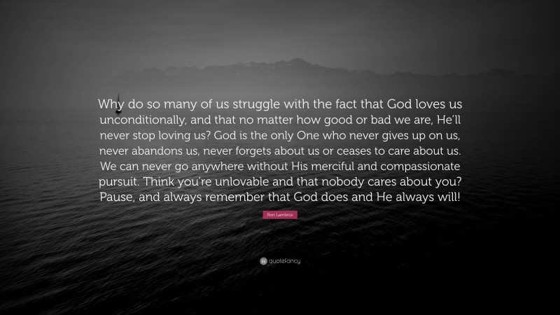 Ron Lambros Quote: “Why do so many of us struggle with the fact that God loves us unconditionally, and that no matter how good or bad we are, He’ll never stop loving us? God is the only One who never gives up on us, never abandons us, never forgets about us or ceases to care about us. We can never go anywhere without His merciful and compassionate pursuit. Think you’re unlovable and that nobody cares about you? Pause, and always remember that God does and He always will!”