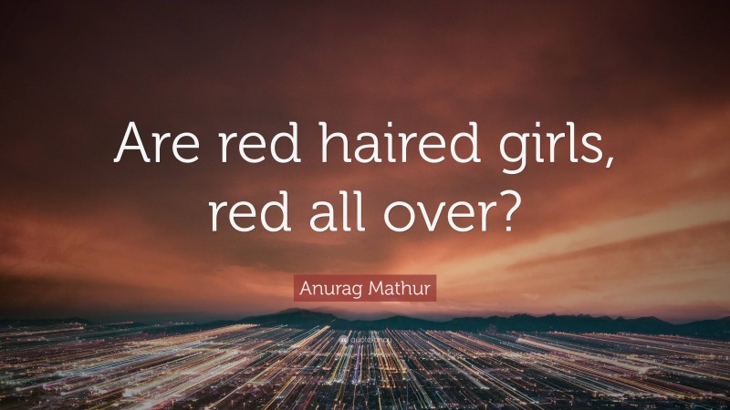 Anurag Mathur Quote: “Are red haired girls, red all over?”