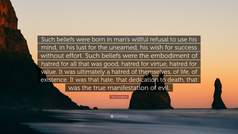 Terry Goodkind Quote: “Such beliefs were born in man’s willful refusal to use his mind, in his lust for the unearned, his wish for success without effort. Such beliefs were the embodiment of hatred for all that was good, hatred for virtue, hatred for value. It was ultimately a hatred of themselves, of life, of existence. It was that hate, that dedication to death, that was the true manifestation of evil.”