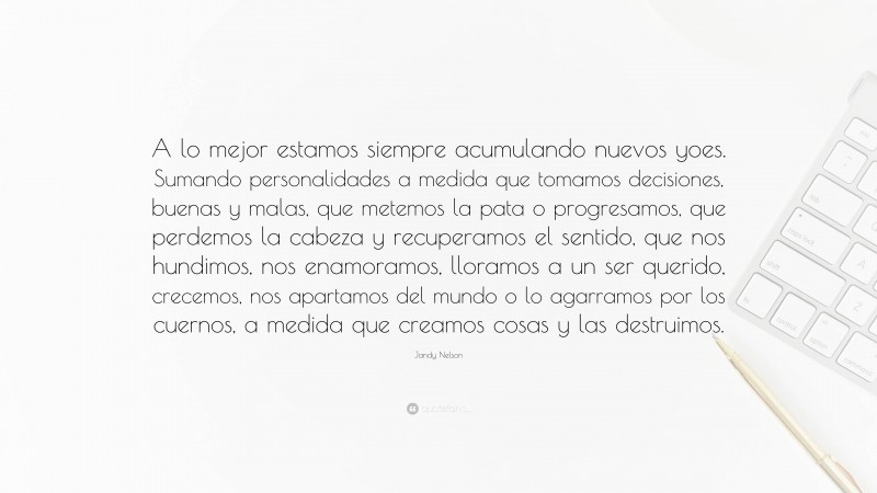 Jandy Nelson Quote: “A lo mejor estamos siempre acumulando nuevos yoes. Sumando personalidades a medida que tomamos decisiones, buenas y malas, que metemos la pata o progresamos, que perdemos la cabeza y recuperamos el sentido, que nos hundimos, nos enamoramos, lloramos a un ser querido, crecemos, nos apartamos del mundo o lo agarramos por los cuernos, a medida que creamos cosas y las destruimos.”