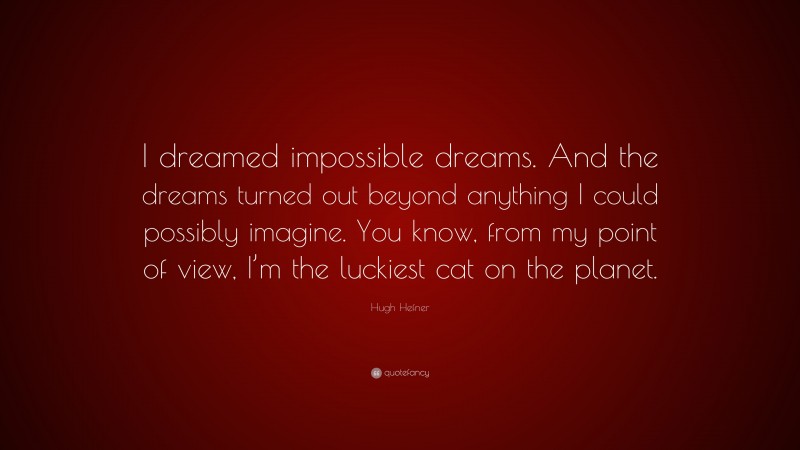 Hugh Hefner Quote: “I dreamed impossible dreams. And the dreams turned out beyond anything I could possibly imagine. You know, from my point of view, I’m the luckiest cat on the planet.”