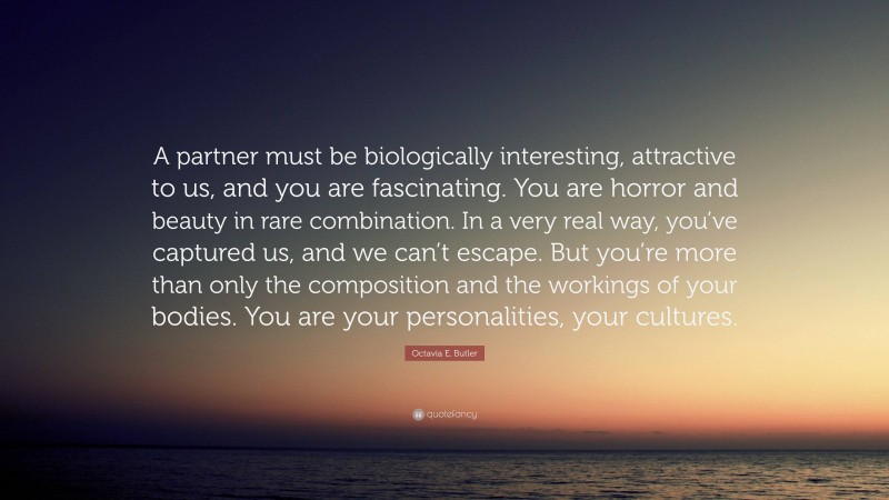Octavia E. Butler Quote: “A partner must be biologically interesting, attractive to us, and you are fascinating. You are horror and beauty in rare combination. In a very real way, you’ve captured us, and we can’t escape. But you’re more than only the composition and the workings of your bodies. You are your personalities, your cultures.”