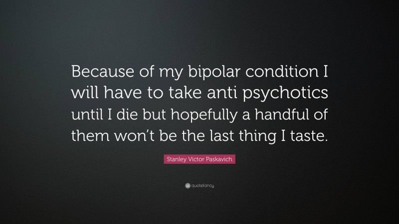 Stanley Victor Paskavich Quote: “Because of my bipolar condition I will have to take anti psychotics until I die but hopefully a handful of them won’t be the last thing I taste.”