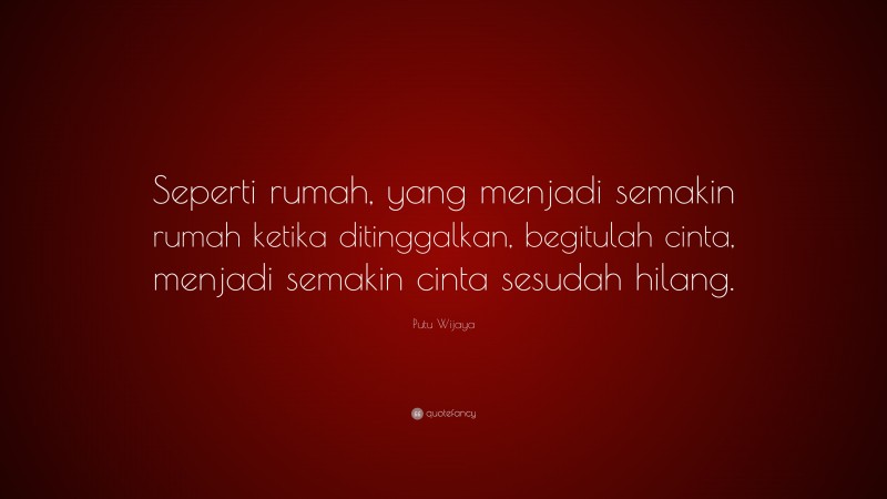 Putu Wijaya Quote: “Seperti rumah, yang menjadi semakin rumah ketika ditinggalkan, begitulah cinta, menjadi semakin cinta sesudah hilang.”