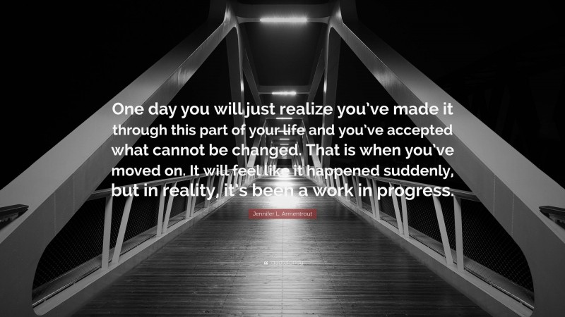 Jennifer L. Armentrout Quote: “One day you will just realize you’ve made it through this part of your life and you’ve accepted what cannot be changed. That is when you’ve moved on. It will feel like it happened suddenly, but in reality, it’s been a work in progress.”