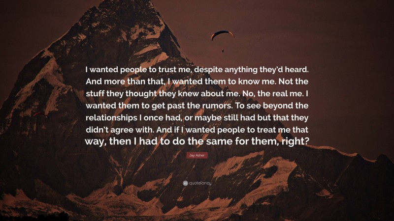 Jay Asher Quote: “I wanted people to trust me, despite anything they’d heard. And more than that, I wanted them to know me. Not the stuff they thought they knew about me. No, the real me. I wanted them to get past the rumors. To see beyond the relationships I once had, or maybe still had but that they didn’t agree with. And if I wanted people to treat me that way, then I had to do the same for them, right?”