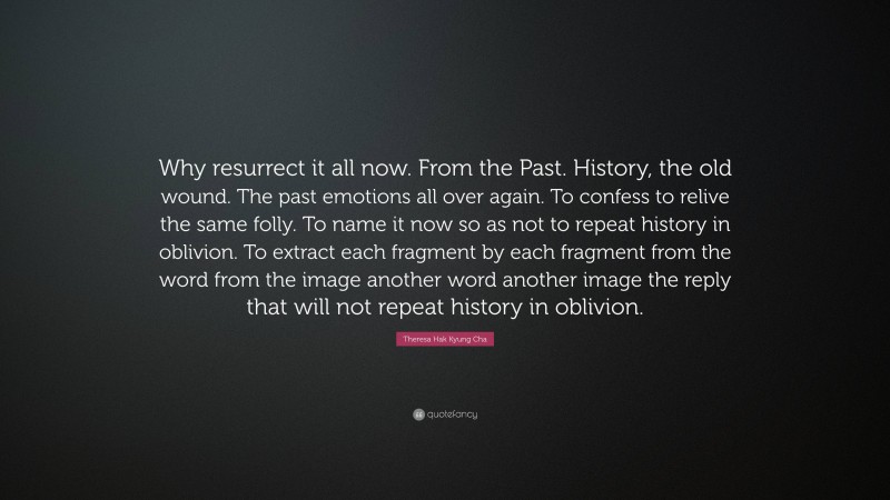 Theresa Hak Kyung Cha Quote: “Why resurrect it all now. From the Past. History, the old wound. The past emotions all over again. To confess to relive the same folly. To name it now so as not to repeat history in oblivion. To extract each fragment by each fragment from the word from the image another word another image the reply that will not repeat history in oblivion.”