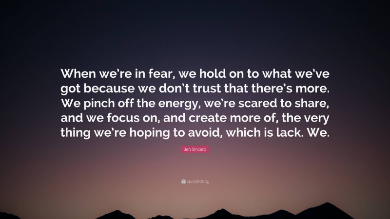 Jen Sincero Quote: “When we’re in fear, we hold on to what we’ve got because we don’t trust that there’s more. We pinch off the energy, we’re scared to share, and we focus on, and create more of, the very thing we’re hoping to avoid, which is lack. We.”